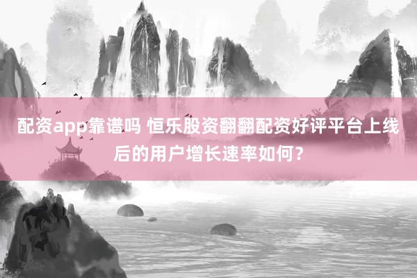 配资app靠谱吗 恒乐股资翻翻配资好评平台上线后的用户增长速率如何？