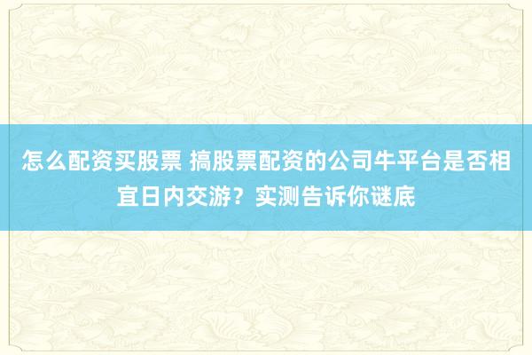 怎么配资买股票 搞股票配资的公司牛平台是否相宜日内交游？实测告诉你谜底