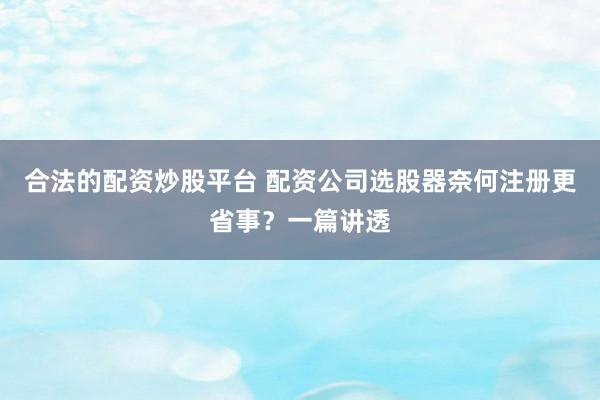 合法的配资炒股平台 配资公司选股器奈何注册更省事？一篇讲透