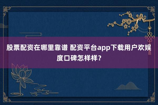 股票配资在哪里靠谱 配资平台app下载用户欢娱度口碑怎样样？