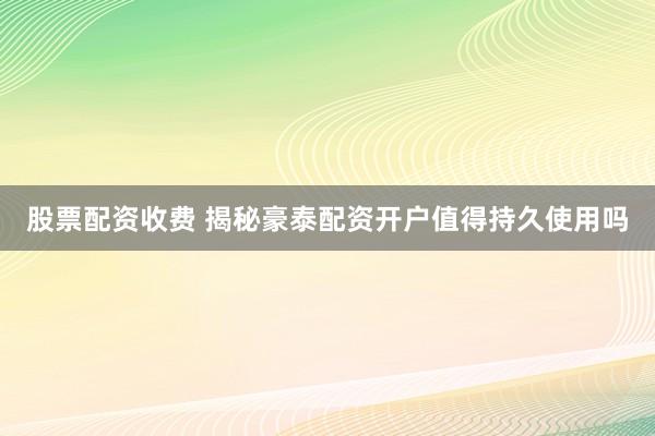 股票配资收费 揭秘豪泰配资开户值得持久使用吗