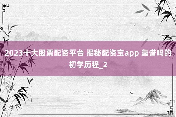 2023十大股票配资平台 揭秘配资宝app 靠谱吗的初学历程_2