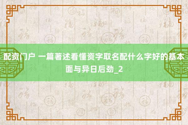 配资门户 一篇著述看懂资字取名配什么字好的基本面与异日后劲_2