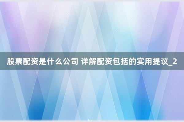 股票配资是什么公司 详解配资包括的实用提议_2