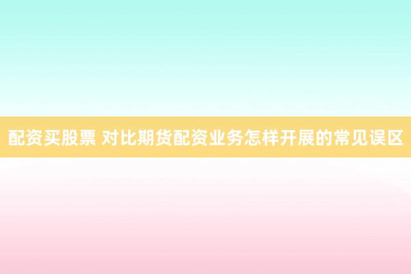 配资买股票 对比期货配资业务怎样开展的常见误区