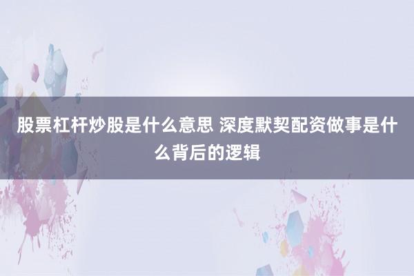 股票杠杆炒股是什么意思 深度默契配资做事是什么背后的逻辑
