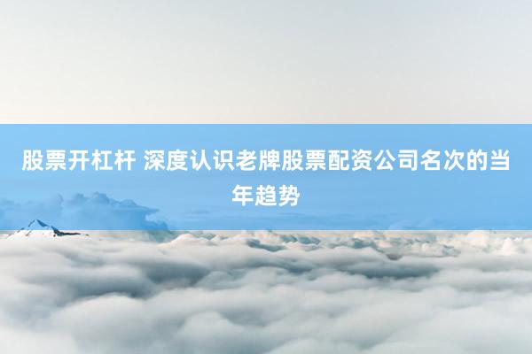 股票开杠杆 深度认识老牌股票配资公司名次的当年趋势