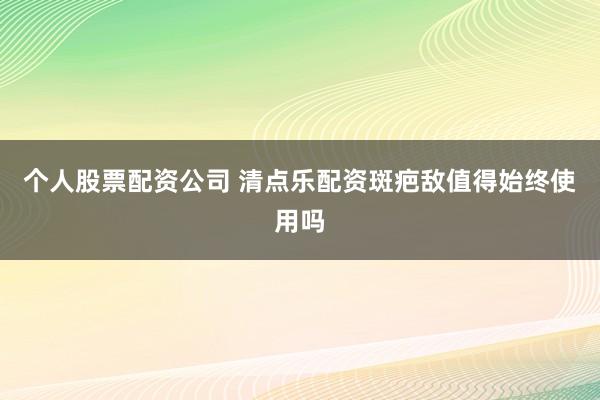 个人股票配资公司 清点乐配资斑疤敌值得始终使用吗