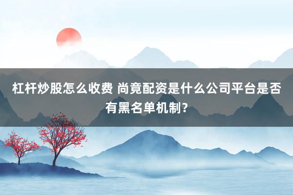 杠杆炒股怎么收费 尚竟配资是什么公司平台是否有黑名单机制？