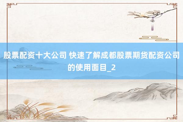 股票配资十大公司 快速了解成都股票期货配资公司的使用面目_2