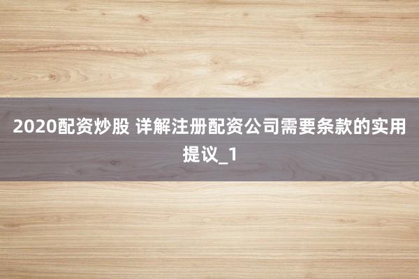 2020配资炒股 详解注册配资公司需要条款的实用提议_1