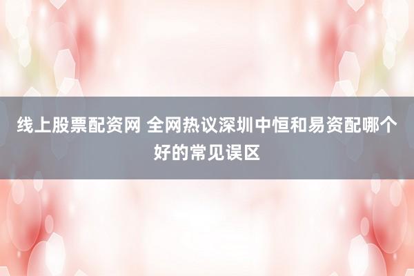 线上股票配资网 全网热议深圳中恒和易资配哪个好的常见误区