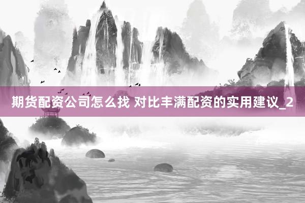 期货配资公司怎么找 对比丰满配资的实用建议_2