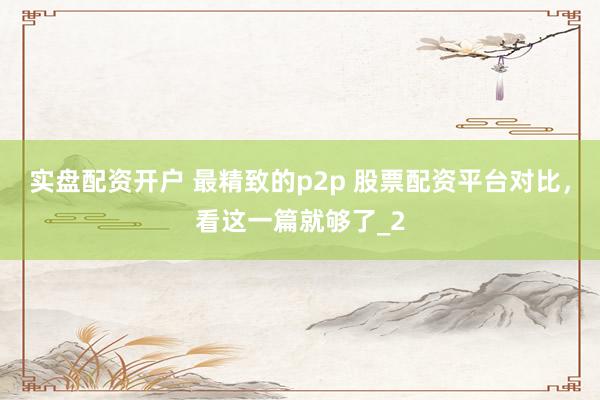 实盘配资开户 最精致的p2p 股票配资平台对比，看这一篇就够了_2