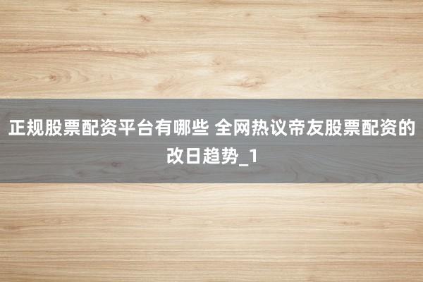 正规股票配资平台有哪些 全网热议帝友股票配资的改日趋势_1