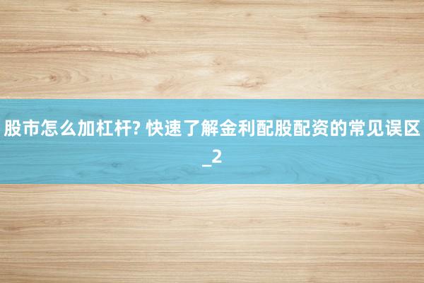 股市怎么加杠杆? 快速了解金利配股配资的常见误区_2