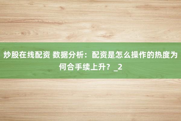 炒股在线配资 数据分析：配资是怎么操作的热度为何合手续上升？_2