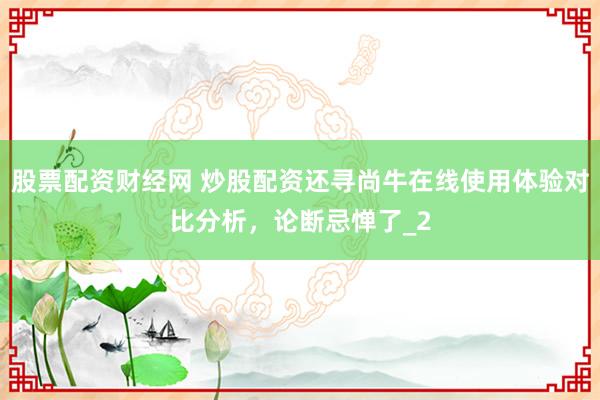 股票配资财经网 炒股配资还寻尚牛在线使用体验对比分析，论断忌惮了_2