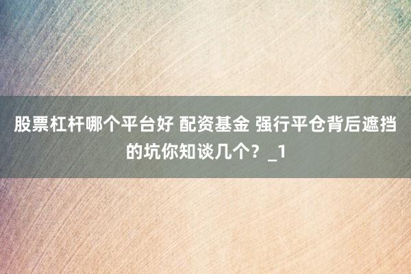 股票杠杆哪个平台好 配资基金 强行平仓背后遮挡的坑你知谈几个？_1