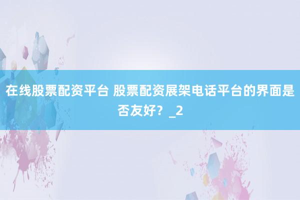 在线股票配资平台 股票配资展架电话平台的界面是否友好？_2