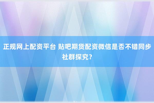 正规网上配资平台 贴吧期货配资微信是否不错同步社群探究?