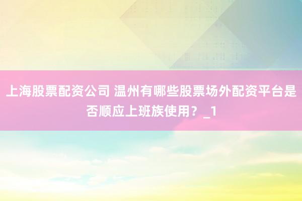 上海股票配资公司 温州有哪些股票场外配资平台是否顺应上班族使用？_1