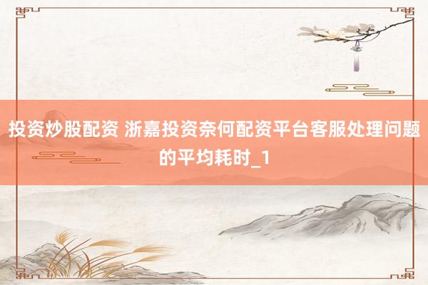 投资炒股配资 浙嘉投资奈何配资平台客服处理问题的平均耗时_1