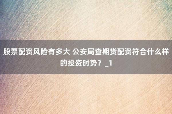 股票配资风险有多大 公安局查期货配资符合什么样的投资时势？_1