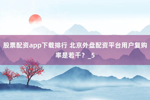 股票配资app下载排行 北京外盘配资平台用户复购率是若干?_5