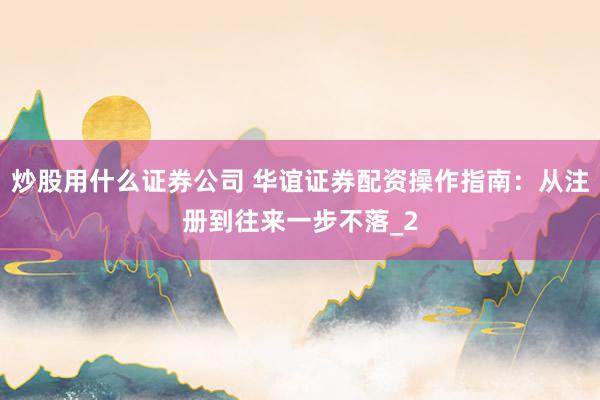 炒股用什么证券公司 华谊证券配资操作指南：从注册到往来一步不落_2
