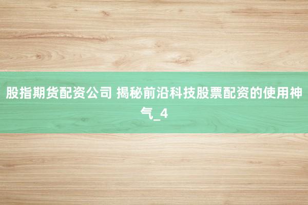 股指期货配资公司 揭秘前沿科技股票配资的使用神气_4