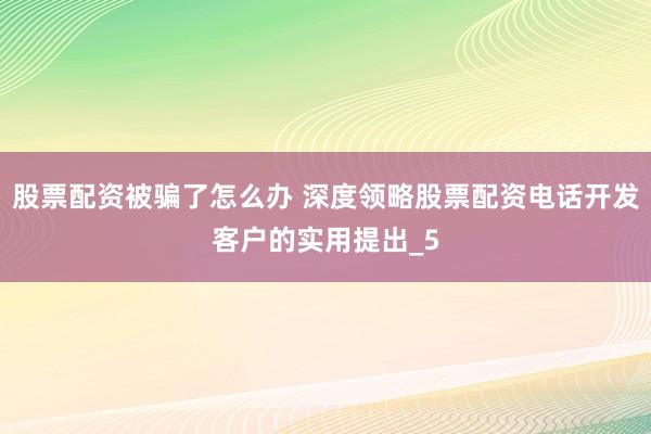 股票配资被骗了怎么办 深度领略股票配资电话开发客户的实用提出_5