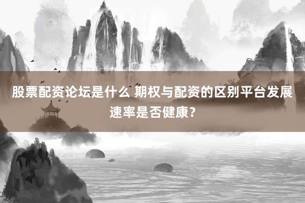 股票配资论坛是什么 期权与配资的区别平台发展速率是否健康？