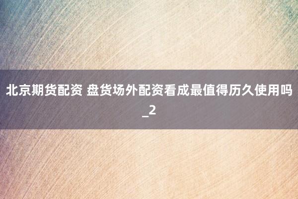 北京期货配资 盘货场外配资看成最值得历久使用吗_2