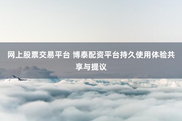 网上股票交易平台 博泰配资平台持久使用体验共享与提议