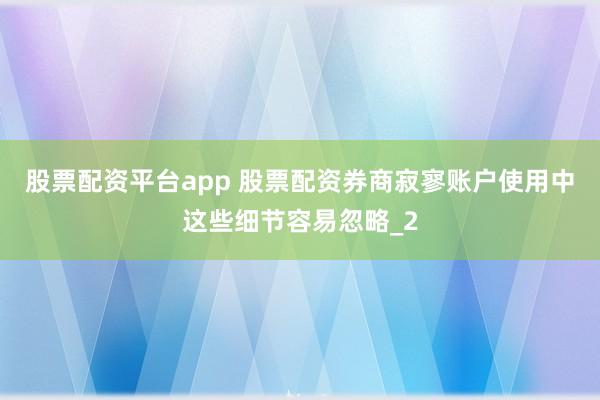 股票配资平台app 股票配资券商寂寥账户使用中这些细节容易忽略_2
