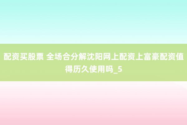 配资买股票 全场合分解沈阳网上配资上富豪配资值得历久使用吗_5
