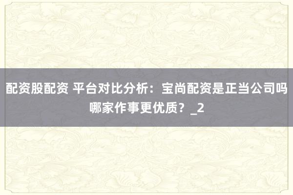 配资股配资 平台对比分析：宝尚配资是正当公司吗哪家作事更优质？_2