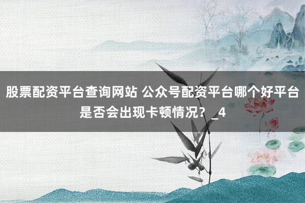 股票配资平台查询网站 公众号配资平台哪个好平台是否会出现卡顿情况？_4