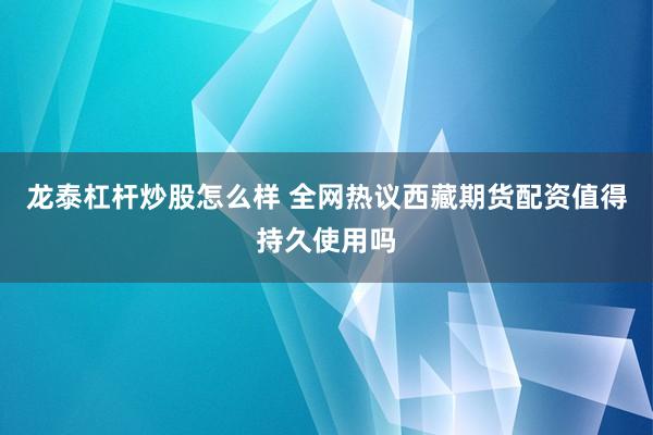 龙泰杠杆炒股怎么样 全网热议西藏期货配资值得持久使用吗
