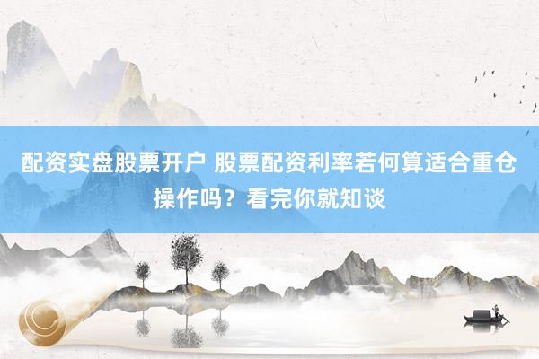 配资实盘股票开户 股票配资利率若何算适合重仓操作吗？看完你就知谈