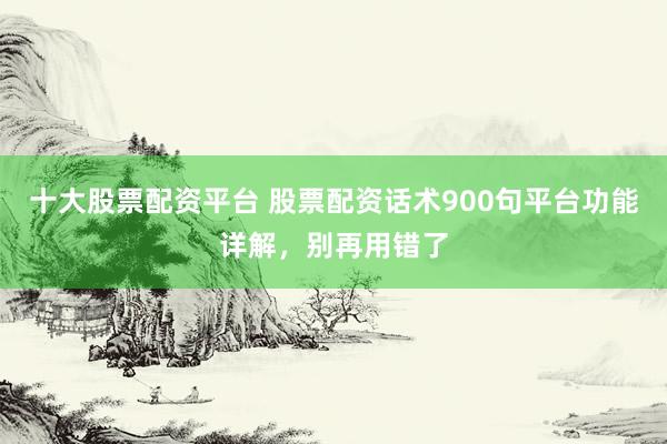 十大股票配资平台 股票配资话术900句平台功能详解，别再用错了