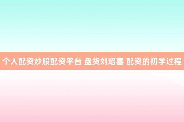 个人配资炒股配资平台 盘货刘绍喜 配资的初学过程