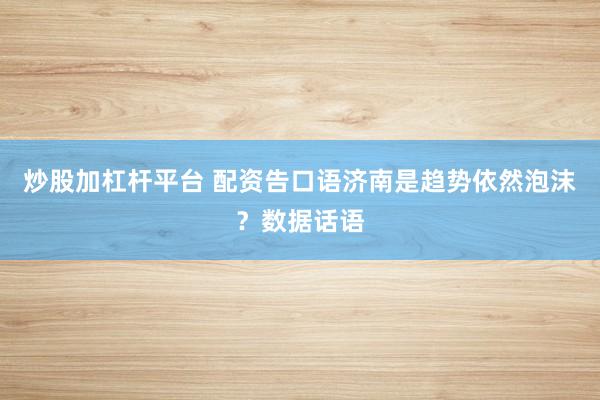 炒股加杠杆平台 配资告口语济南是趋势依然泡沫？数据话语