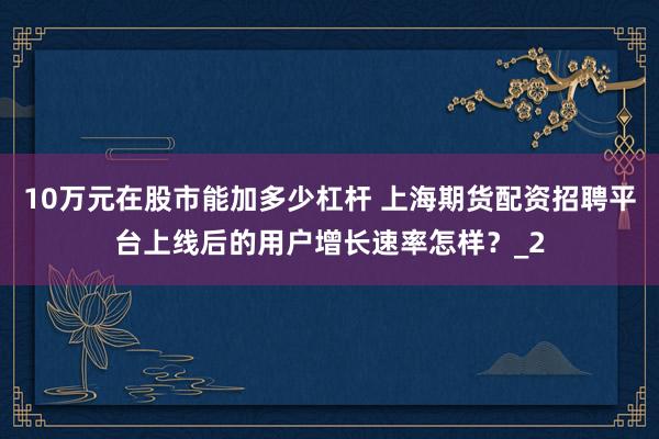 10万元在股市能加多少杠杆 上海期货配资招聘平台上线后的用户增长速率怎样？_2