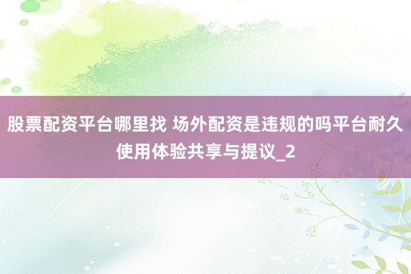 股票配资平台哪里找 场外配资是违规的吗平台耐久使用体验共享与提议_2