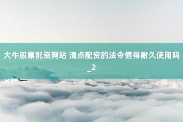 大牛股票配资网站 清点配资的法令值得耐久使用吗_2