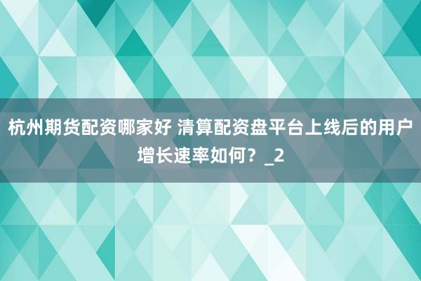杭州期货配资哪家好 清算配资盘平台上线后的用户增长速率如何?_2