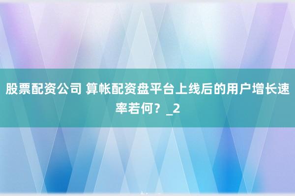 股票配资公司 算帐配资盘平台上线后的用户增长速率若何？_2