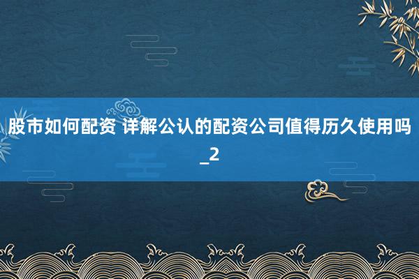 股市如何配资 详解公认的配资公司值得历久使用吗_2
